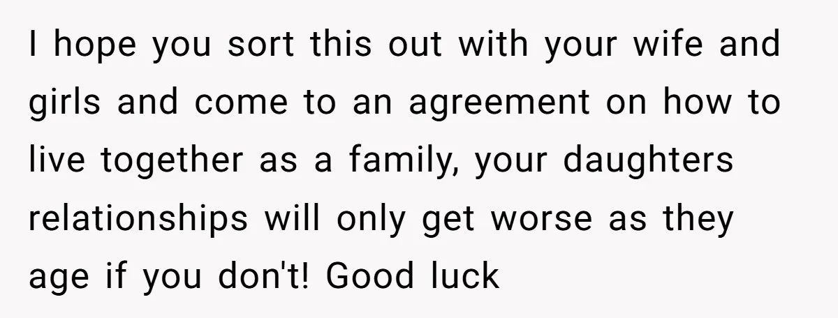 I hope you sort this out with your wife and girls and come to an agreement on how to live together as a family, your daughters relationships will only get...