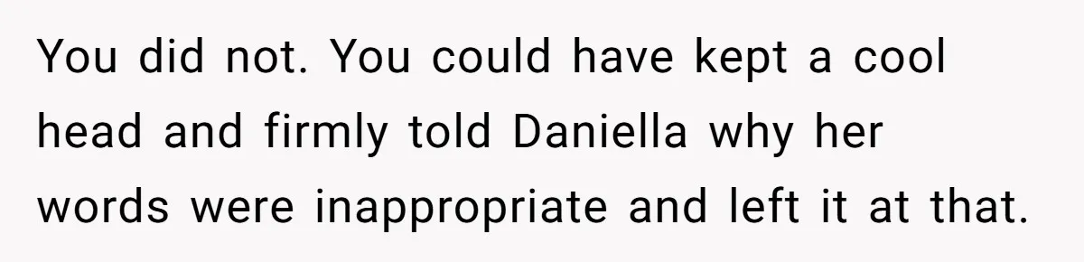 You did not. You could have kept a cool head and firmly told Daniella why her words were inappropriate and left it at that.