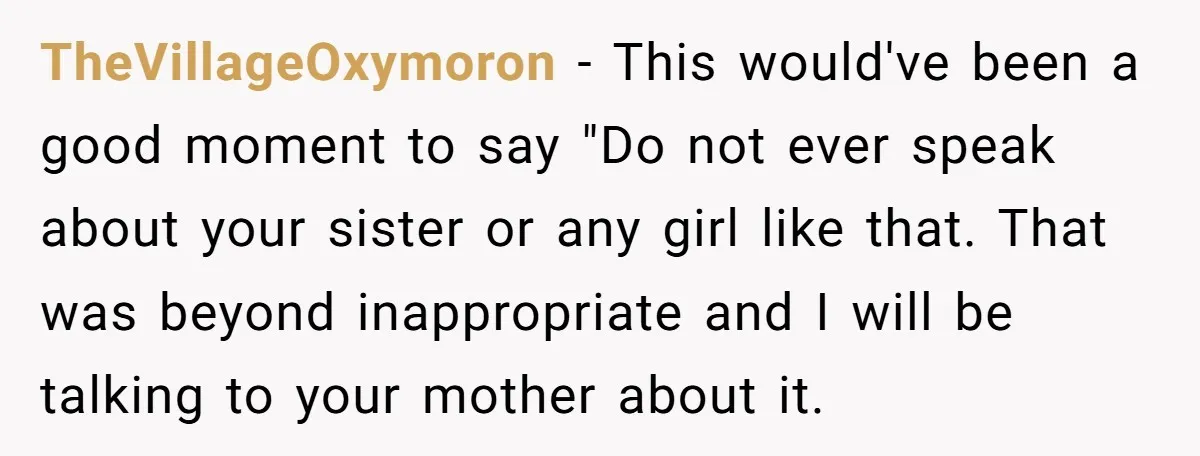TheVillageOxymoron − This would've been a good moment to say "Do not ever speak about your sister or any girl like that. That was beyond inappropriate and I will be...