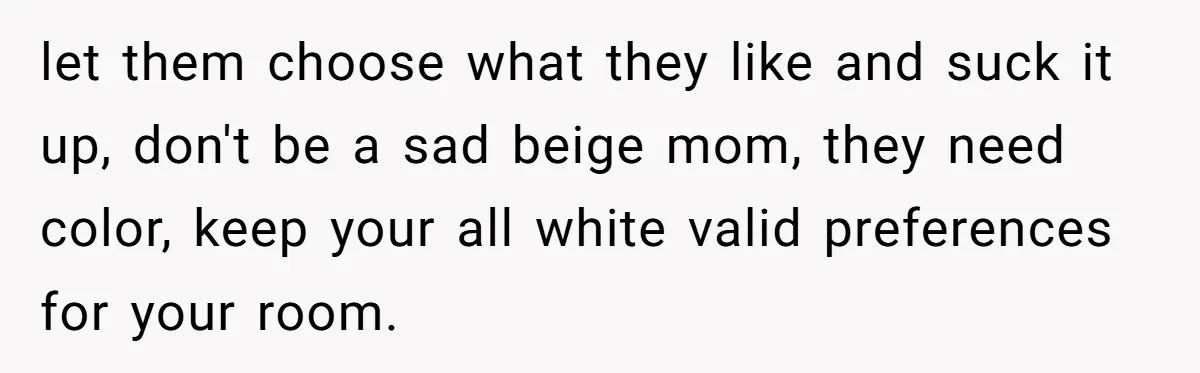 let them choose what they like and suck it up, don't be a sad beige mom, they need color, keep your all white valid preferences for your room.