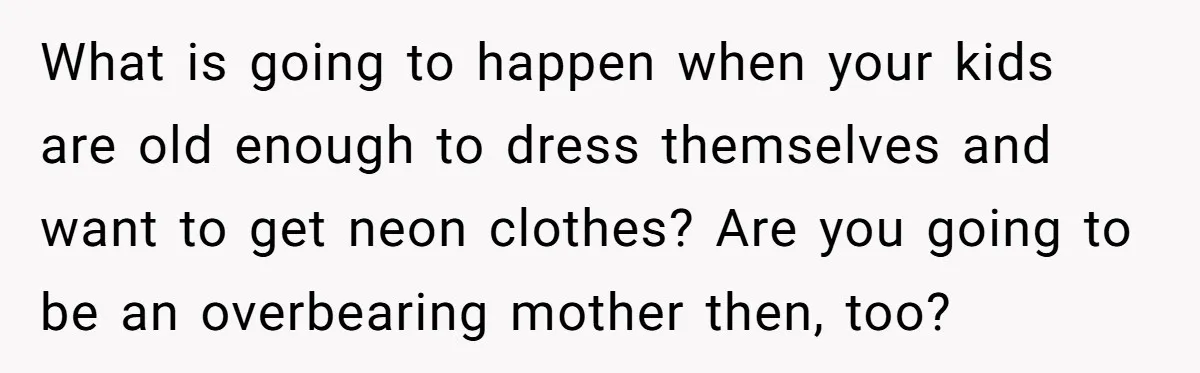 What is going to happen when your kids are old enough to dress themselves and want to get neon clothes? Are you going to be an overbearing mother then, too?