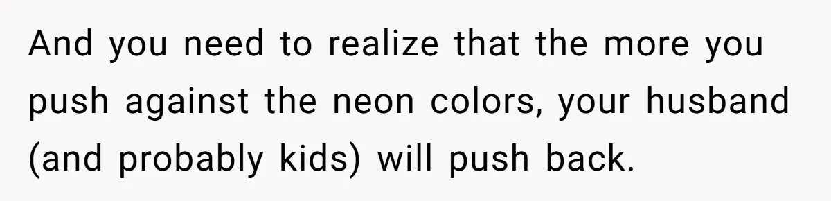 And you need to realize that the more you push against the neon colors, your husband (and probably kids) will push back.