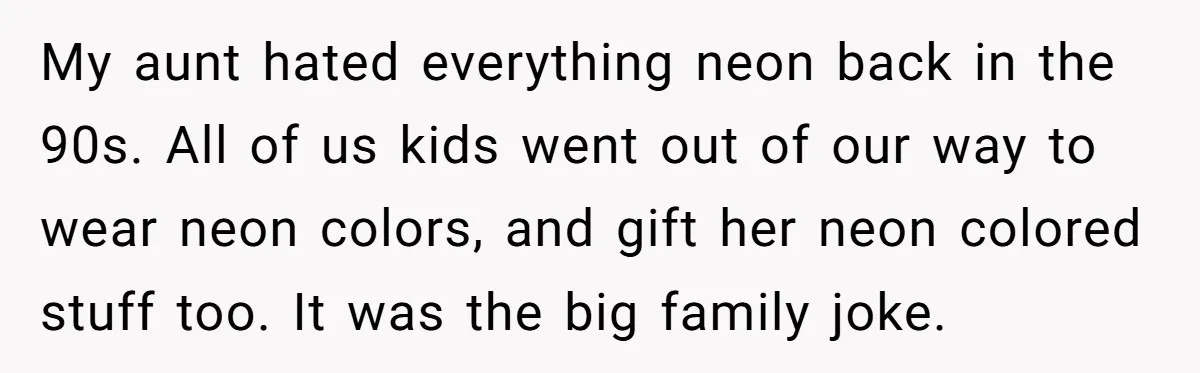My aunt hated everything neon back in the 90s. All of us kids went out of our way to wear neon colors, and gift her neon colored stuff too. It...