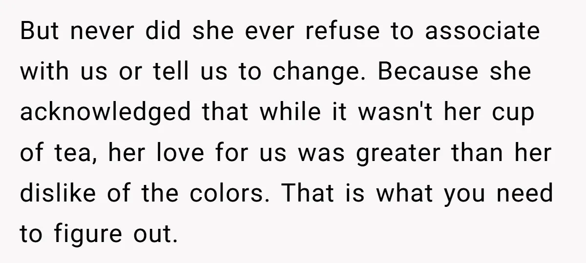 But never did she ever refuse to associate with us or tell us to change. Because she acknowledged that while it wasn't her cup of tea, her love for us...