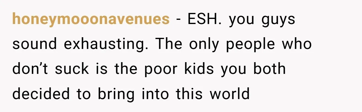 honeymooonavenues − ESH. you guys sound exhausting. The only people who don’t suck is the poor kids you both decided to bring into this world