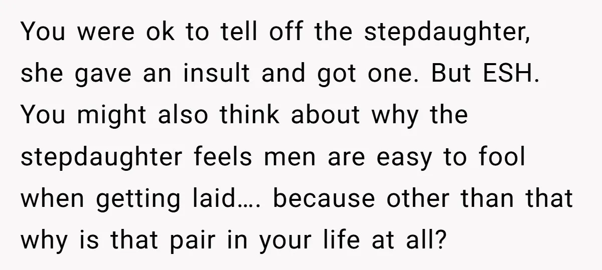 You were ok to tell off the stepdaughter, she gave an insult and got one. But ESH. You might also think about why the stepdaughter feels men are easy to...