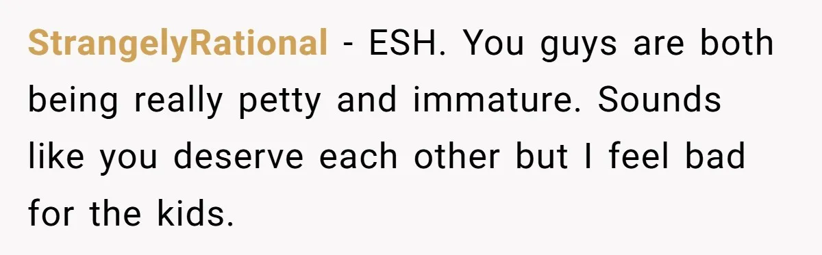 StrangelyRational − ESH. You guys are both being really petty and immature. Sounds like you deserve each other but I feel bad for the kids.
