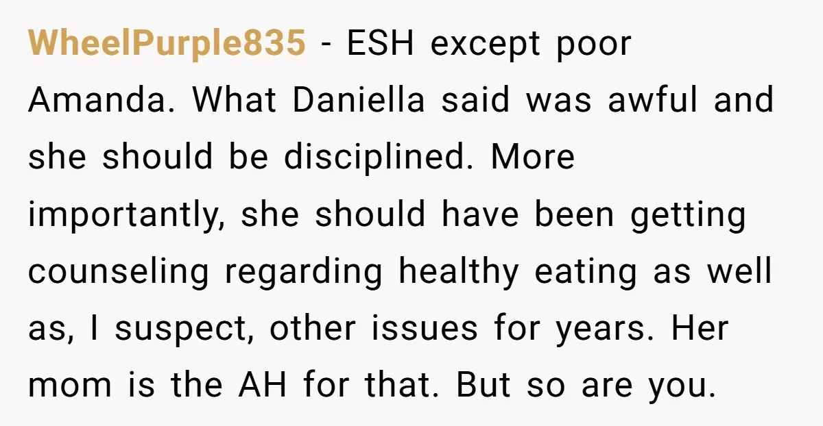 WheelPurple835 − ESH except poor Amanda. What Daniella said was awful and she should be disciplined. More importantly, she should have been getting counseling regarding healthy eating as well as,...