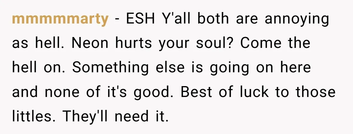 mmmmmarty − ESH Y'all both are annoying as hell. Neon hurts your soul? Come the hell on. Something else is going on here and none of it's good. Best of...