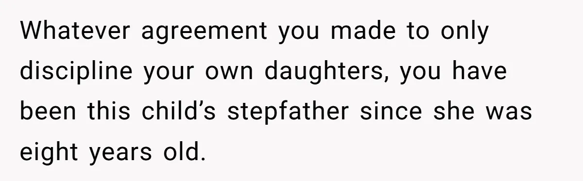 Whatever agreement you made to only discipline your own daughters, you have been this child’s stepfather since she was eight years old.