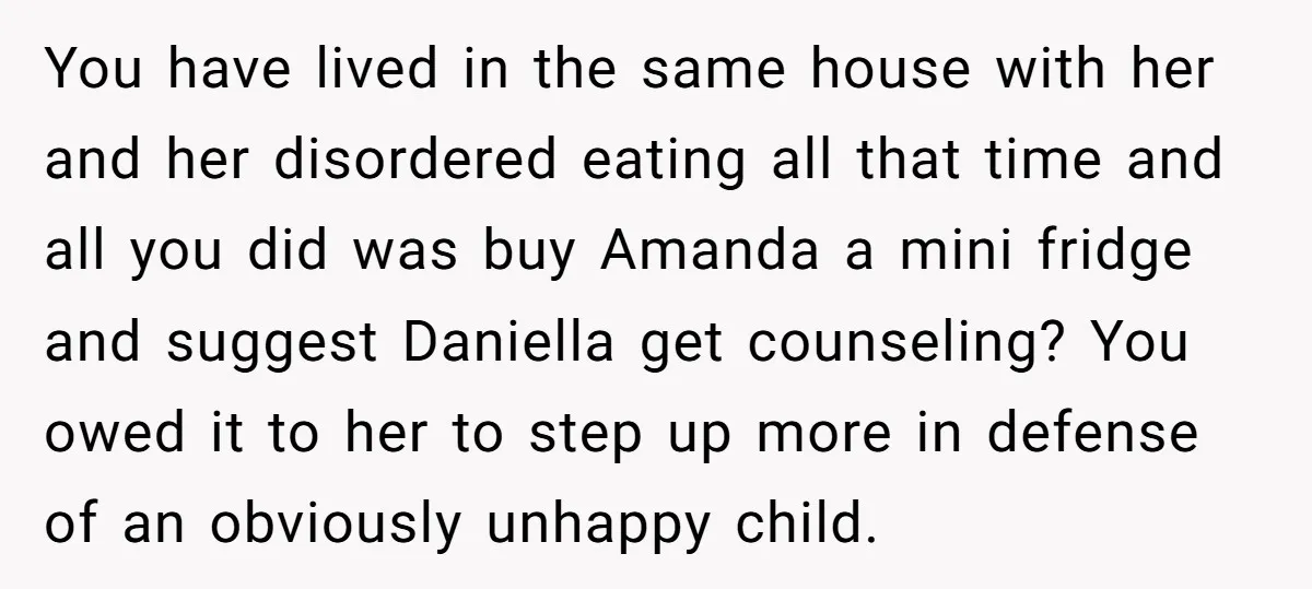 You have lived in the same house with her and her disordered eating all that time and all you did was buy Amanda a mini fridge and suggest Daniella get...