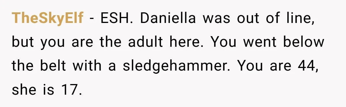 TheSkyElf − ESH. Daniella was out of line, but you are the adult here. You went below the belt with a sledgehammer. You are 44, she is 17.