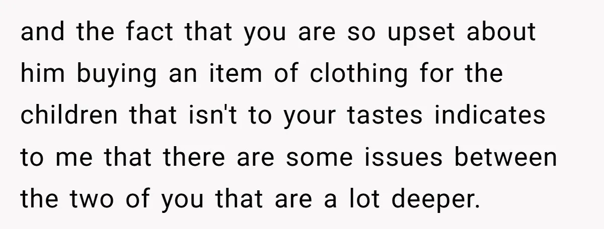 and the fact that you are so upset about him buying an item of clothing for the children that isn't to your tastes indicates to me that there are some...