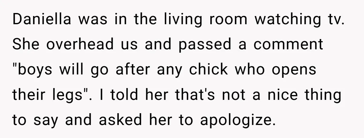Daniella was in the living room watching tv. She overhead us and passed a comment "boys will go after any chick who opens their legs". I told her that's not...