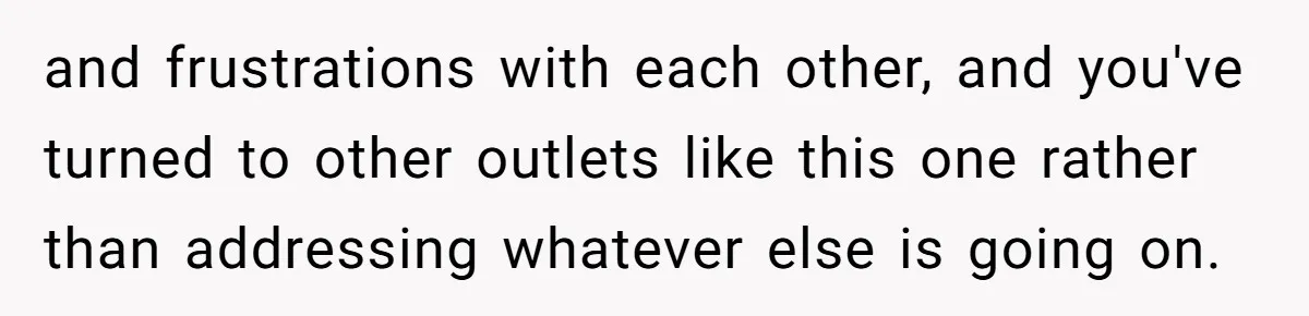 and frustrations with each other, and you've turned to other outlets like this one rather than addressing whatever else is going on.