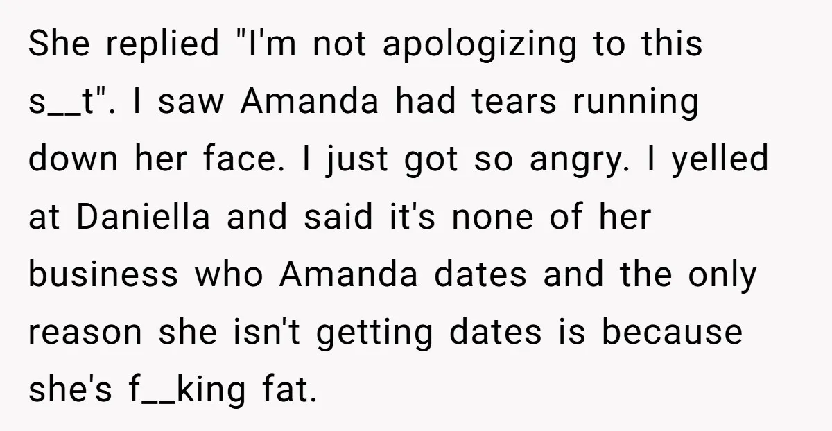 She replied "I'm not apologizing to this s__t". I saw Amanda had tears running down her face. I just got so angry. I yelled at Daniella and said it's none...