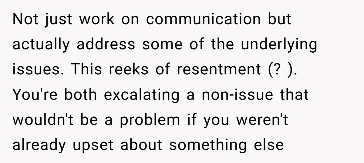 Not just work on communication but actually address some of the underlying issues. This reeks of resentment (? ). You're both excalating a non-issue that wouldn't be a problem if...