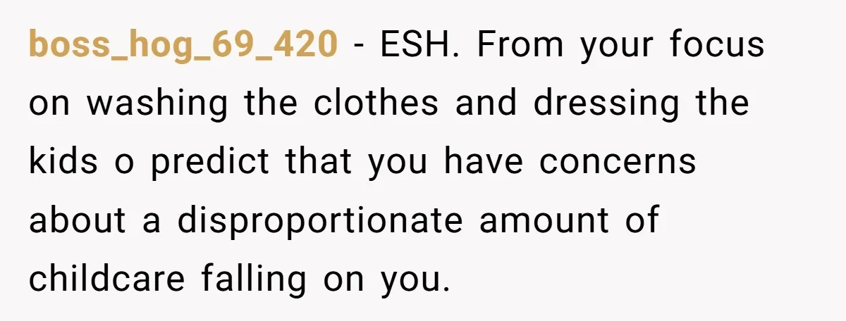 boss_hog_69_420 − ESH. From your focus on washing the clothes and dressing the kids o predict that you have concerns about a disproportionate amount of childcare falling on you.