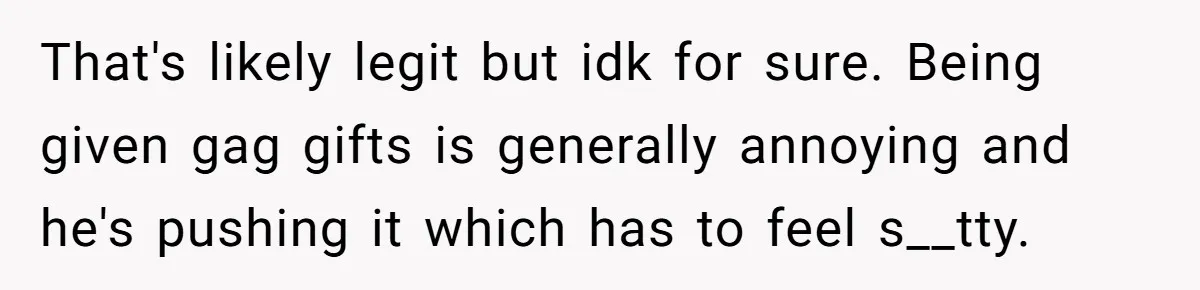 That's likely legit but idk for sure. Being given gag gifts is generally annoying and he's pushing it which has to feel s__tty.
