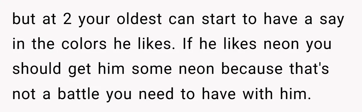 but at 2 your oldest can start to have a say in the colors he likes. If he likes neon you should get him some neon because that's not a...