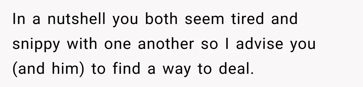 In a nutshell you both seem tired and snippy with one another so I advise you (and him) to find a way to deal.