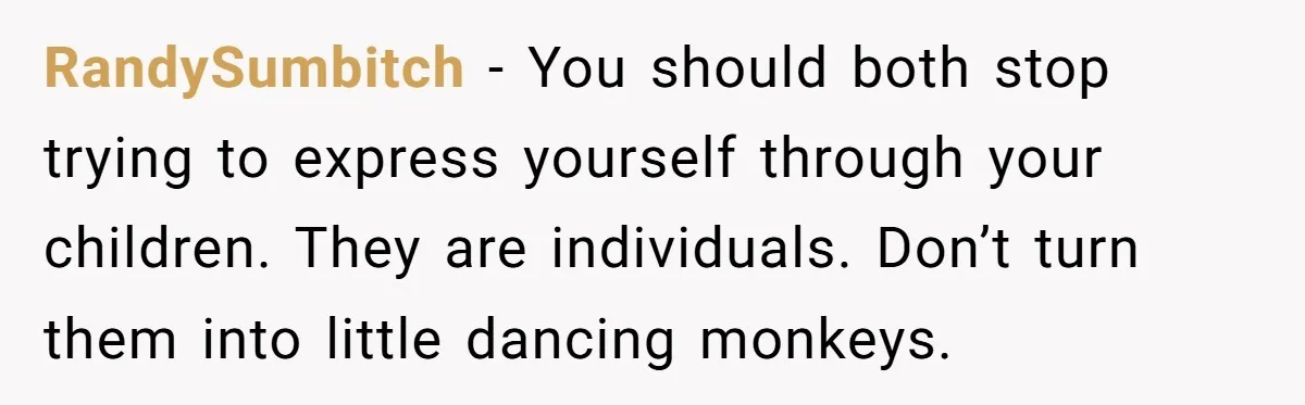RandySumbitch − You should both stop trying to express yourself through your children. They are individuals. Don’t turn them into little dancing monkeys.