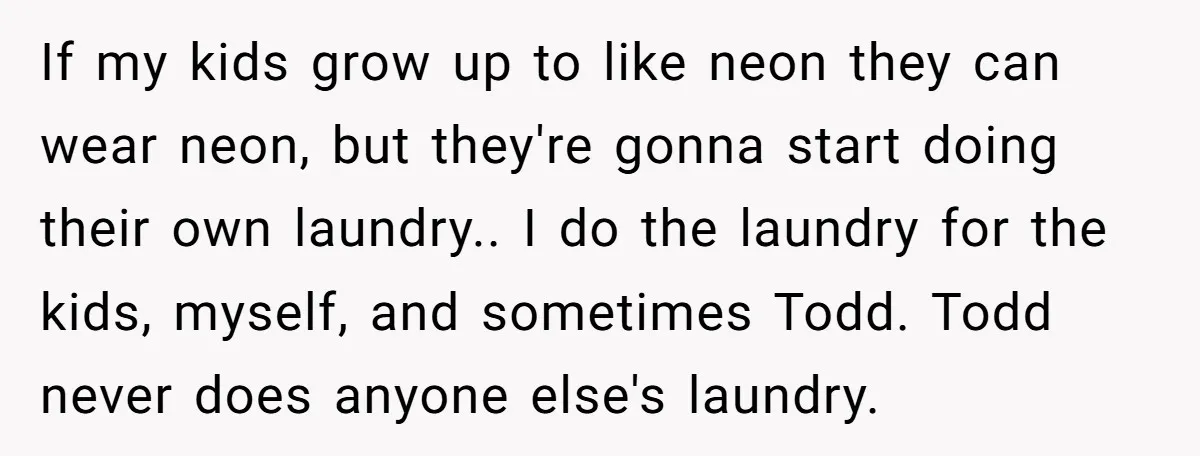If my kids grow up to like neon they can wear neon, but they're gonna start doing their own laundry.. I do the laundry for the kids, myself, and sometimes...