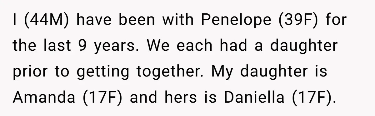 I (44M) have been with Penelope (39F) for the last 9 years. We each had a daughter prior to getting together. My daughter is Amanda (17F) and hers is Daniella...