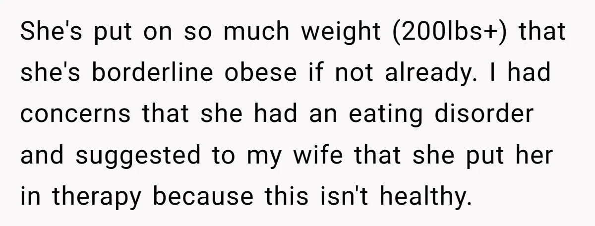 She's put on so much weight (200lbs+) that she's borderline obese if not already. I had concerns that she had an eating disorder and suggested to my wife that she...
