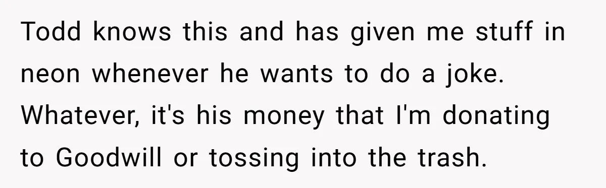 Todd knows this and has given me stuff in neon whenever he wants to do a joke. Whatever, it's his money that I'm donating to Goodwill or tossing into the...