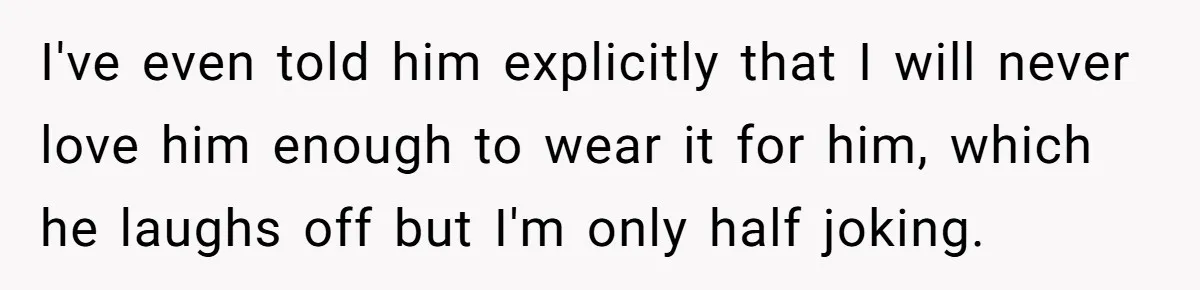 I've even told him explicitly that I will never love him enough to wear it for him, which he laughs off but I'm only half joking.