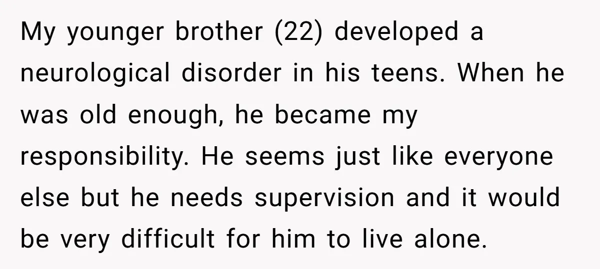 My younger brother (22) developed a neurological disorder in his teens. When he was old enough, he became my responsibility. He seems just like everyone else but he needs supervision...