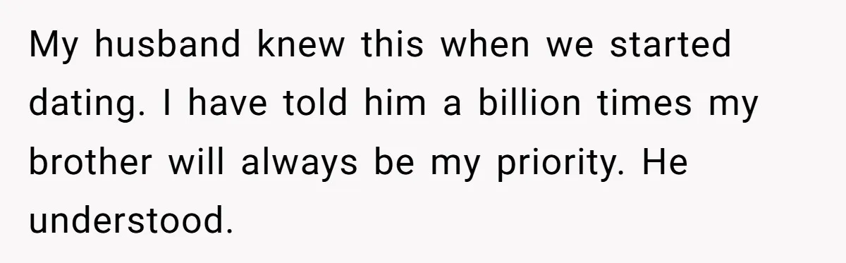 My husband knew this when we started dating. I have told him a billion times my brother will always be my priority. He understood.