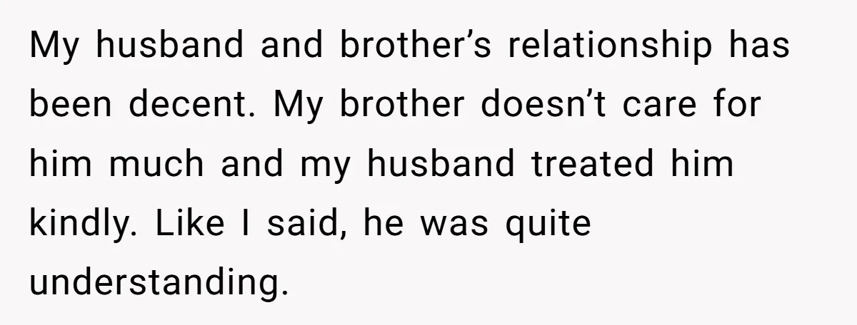 My husband and brother’s relationship has been decent. My brother doesn’t care for him much and my husband treated him kindly. Like I said, he was quite understanding.