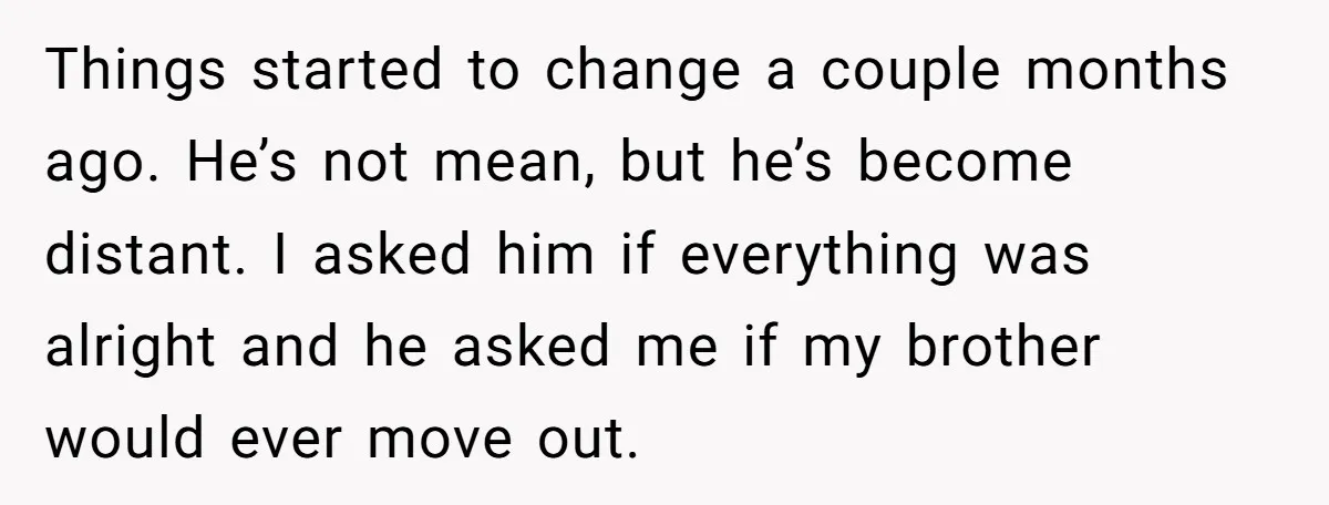 Things started to change a couple months ago. He’s not mean, but he’s become distant. I asked him if everything was alright and he asked me if my brother would...