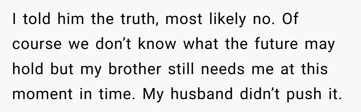 I told him the truth, most likely no. Of course we don’t know what the future may hold but my brother still needs me at this moment in time. My...