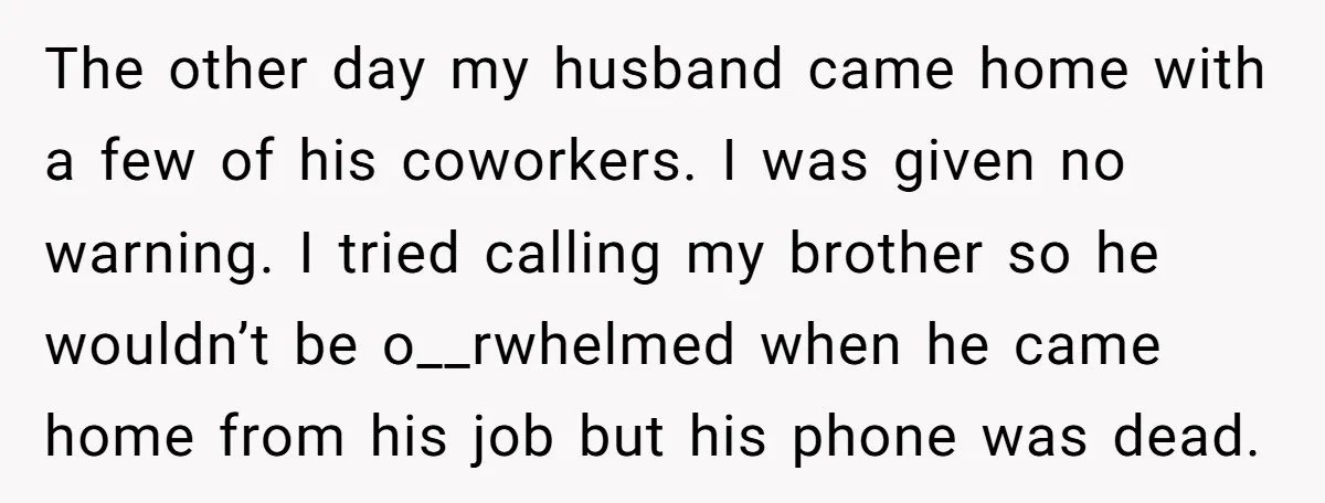 The other day my husband came home with a few of his coworkers. I was given no warning. I tried calling my brother so he wouldn’t be o__rwhelmed when he...
