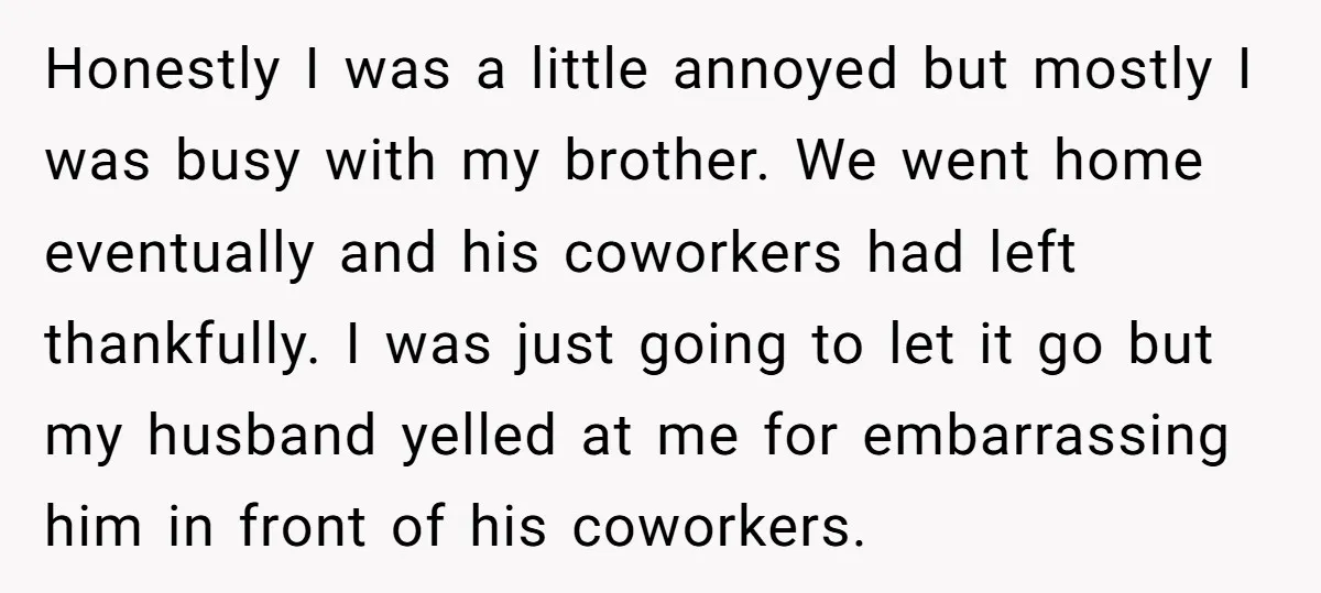 Honestly I was a little annoyed but mostly I was busy with my brother. We went home eventually and his coworkers had left thankfully. I was just going to let...