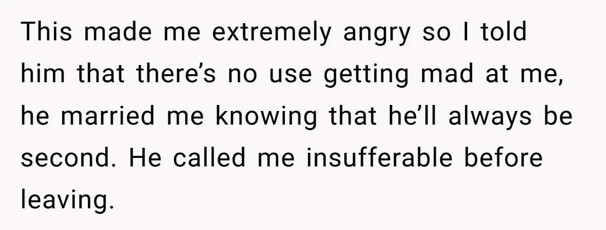 This made me extremely angry so I told him that there’s no use getting mad at me, he married me knowing that he’ll always be second. He called me insufferable...