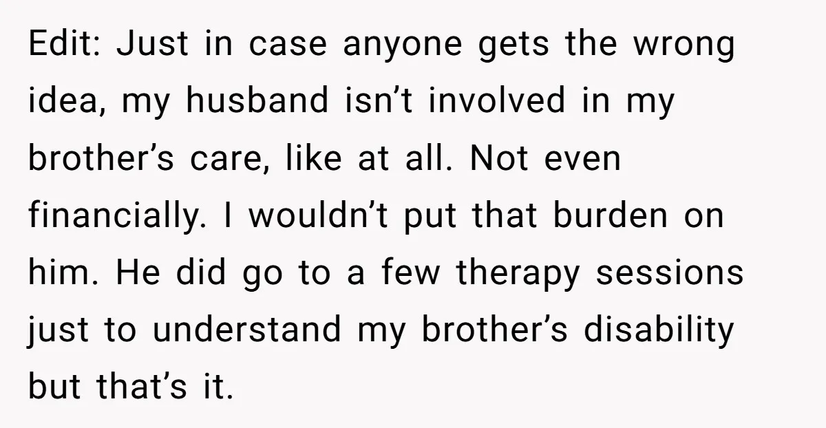 Edit: Just in case anyone gets the wrong idea, my husband isn’t involved in my brother’s care, like at all. Not even financially. I wouldn’t put that burden on him....