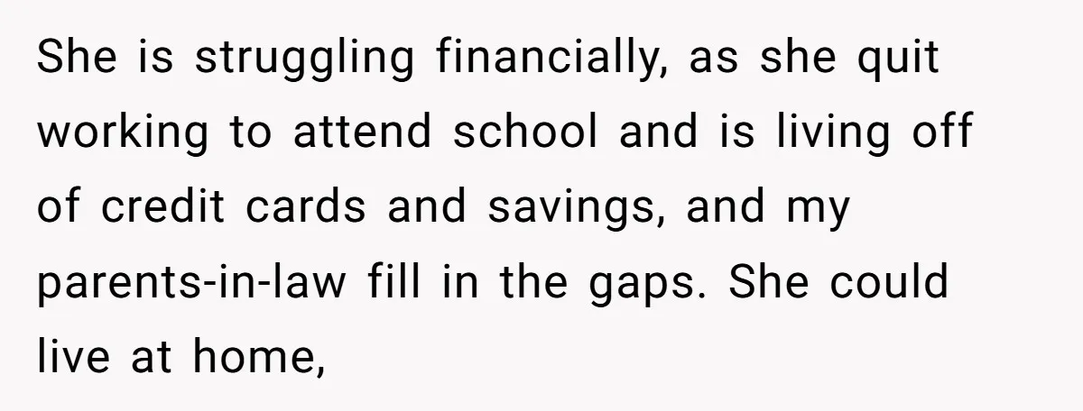 She is struggling financially, as she quit working to attend school and is living off of credit cards and savings, and my parents-in-law fill in the gaps. She could live...