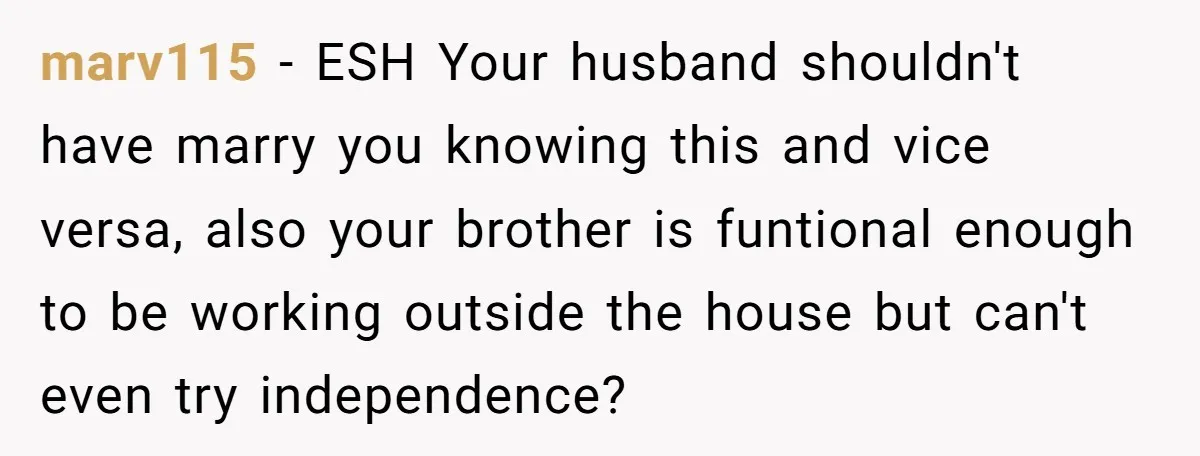 marv115 − ESH Your husband shouldn't have marry you knowing this and vice versa, also your brother is funtional enough to be working outside the house but can't even try...