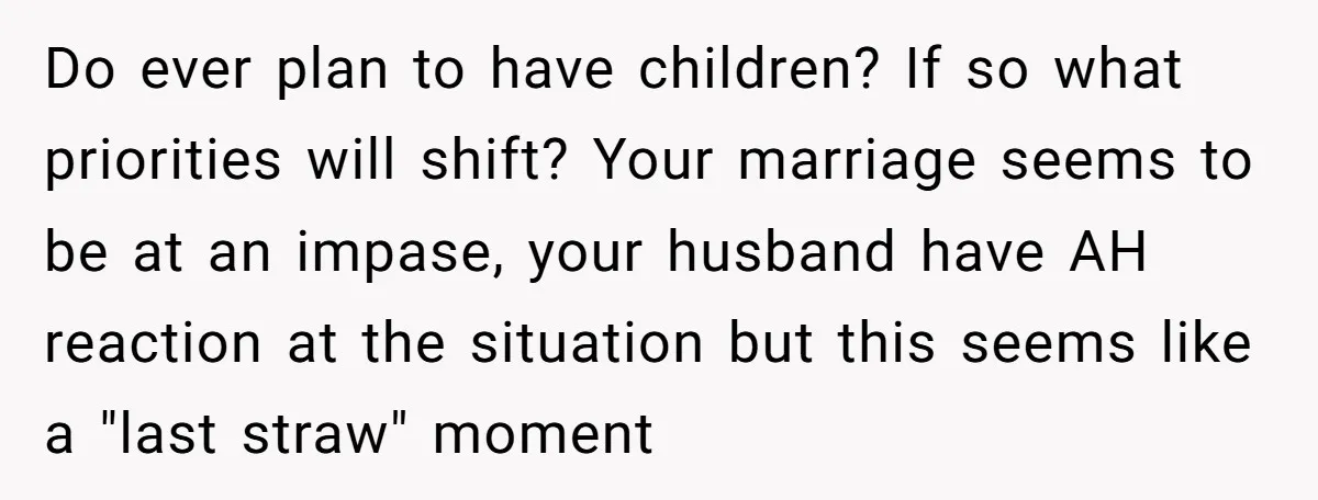 Do ever plan to have children? If so what priorities will shift? Your marriage seems to be at an impase, your husband have AH reaction at the situation but this...