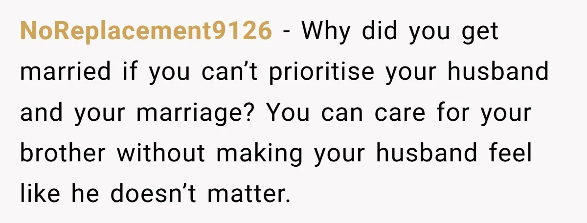NoReplacement9126 − Why did you get married if you can’t prioritise your husband and your marriage? You can care for your brother without making your husband feel like he doesn’t...