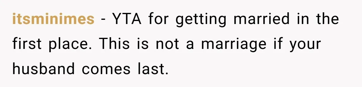 itsminimes − YTA for getting married in the first place. This is not a marriage if your husband comes last.