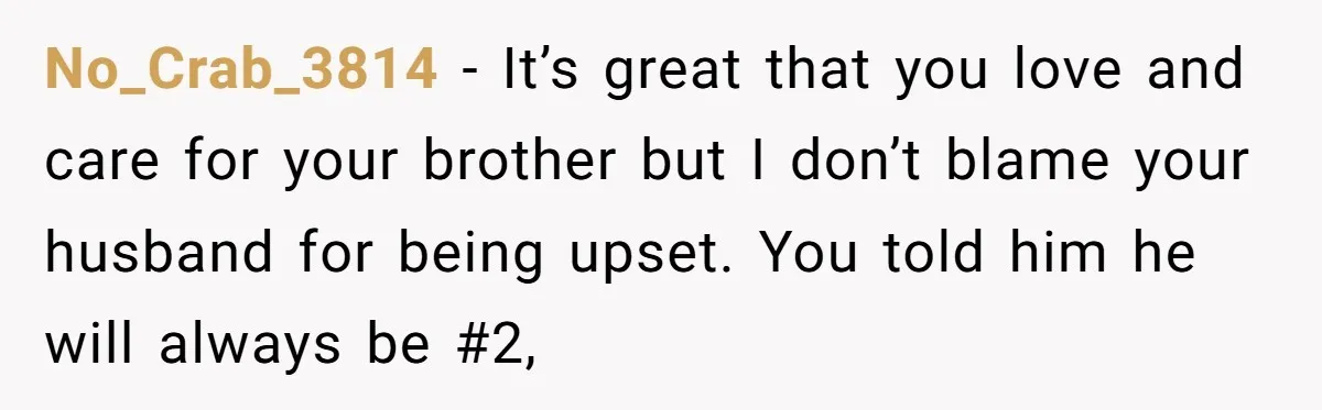 No_Crab_3814 − It’s great that you love and care for your brother but I don’t blame your husband for being upset. You told him he will always be #2,