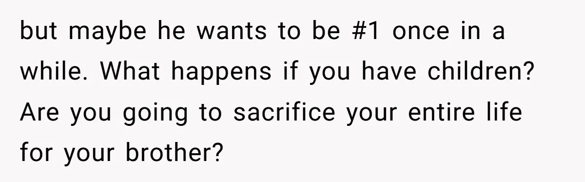 but maybe he wants to be #1 once in a while. What happens if you have children? Are you going to sacrifice your entire life for your brother?