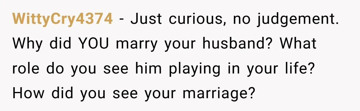 WittyCry4374 − Just curious, no judgement. Why did YOU marry your husband? What role do you see him playing in your life? How did you see your marriage?