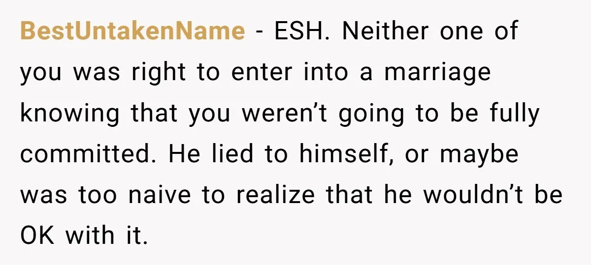 BestUntakenName − ESH. Neither one of you was right to enter into a marriage knowing that you weren’t going to be fully committed. He lied to himself, or maybe was...