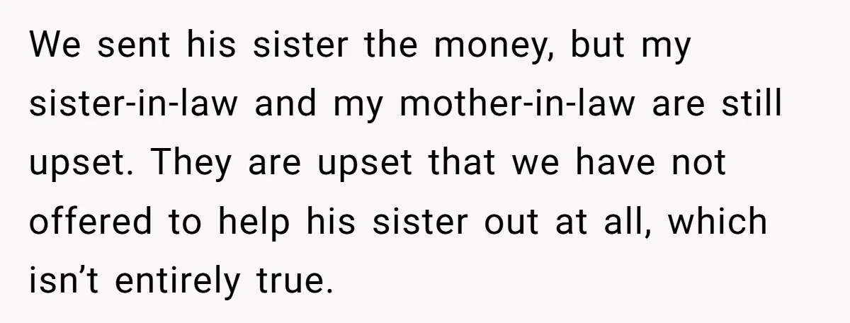 We sent his sister the money, but my sister-in-law and my mother-in-law are still upset. They are upset that we have not offered to help his sister out at all,...